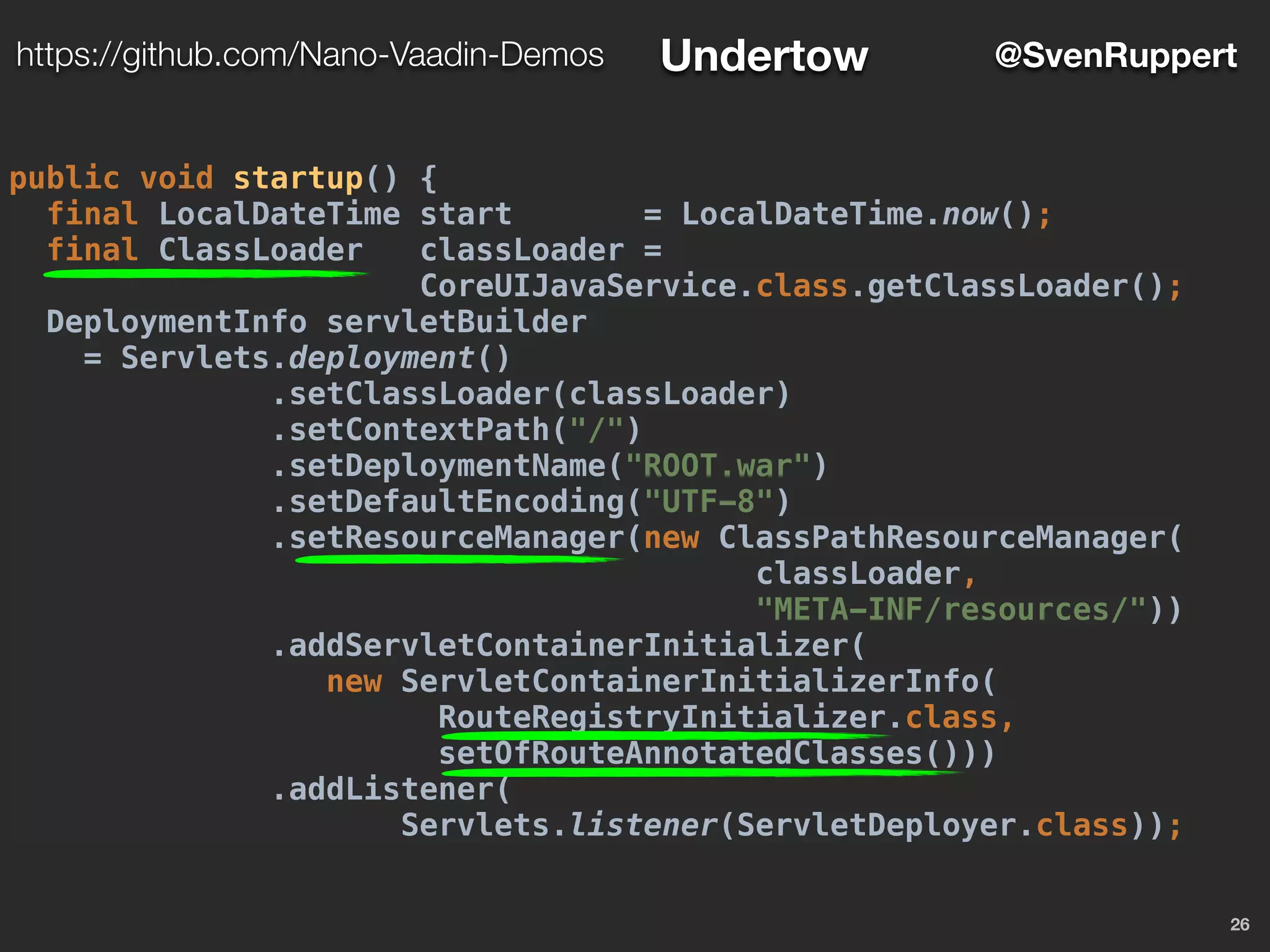 26
@SvenRupperthttps://github.com/Nano-Vaadin-Demos Undertow
public void startup() {
final LocalDateTime start = LocalDateTime.now();
final ClassLoader classLoader =
CoreUIJavaService.class.getClassLoader();
DeploymentInfo servletBuilder
= Servlets.deployment()
.setClassLoader(classLoader)
.setContextPath("/")
.setDeploymentName("ROOT.war")
.setDefaultEncoding("UTF-8")
.setResourceManager(new ClassPathResourceManager(
classLoader,
"META-INF/resources/"))
.addServletContainerInitializer(
new ServletContainerInitializerInfo(
RouteRegistryInitializer.class,
setOfRouteAnnotatedClasses()))
.addListener(
Servlets.listener(ServletDeployer.class));
 
