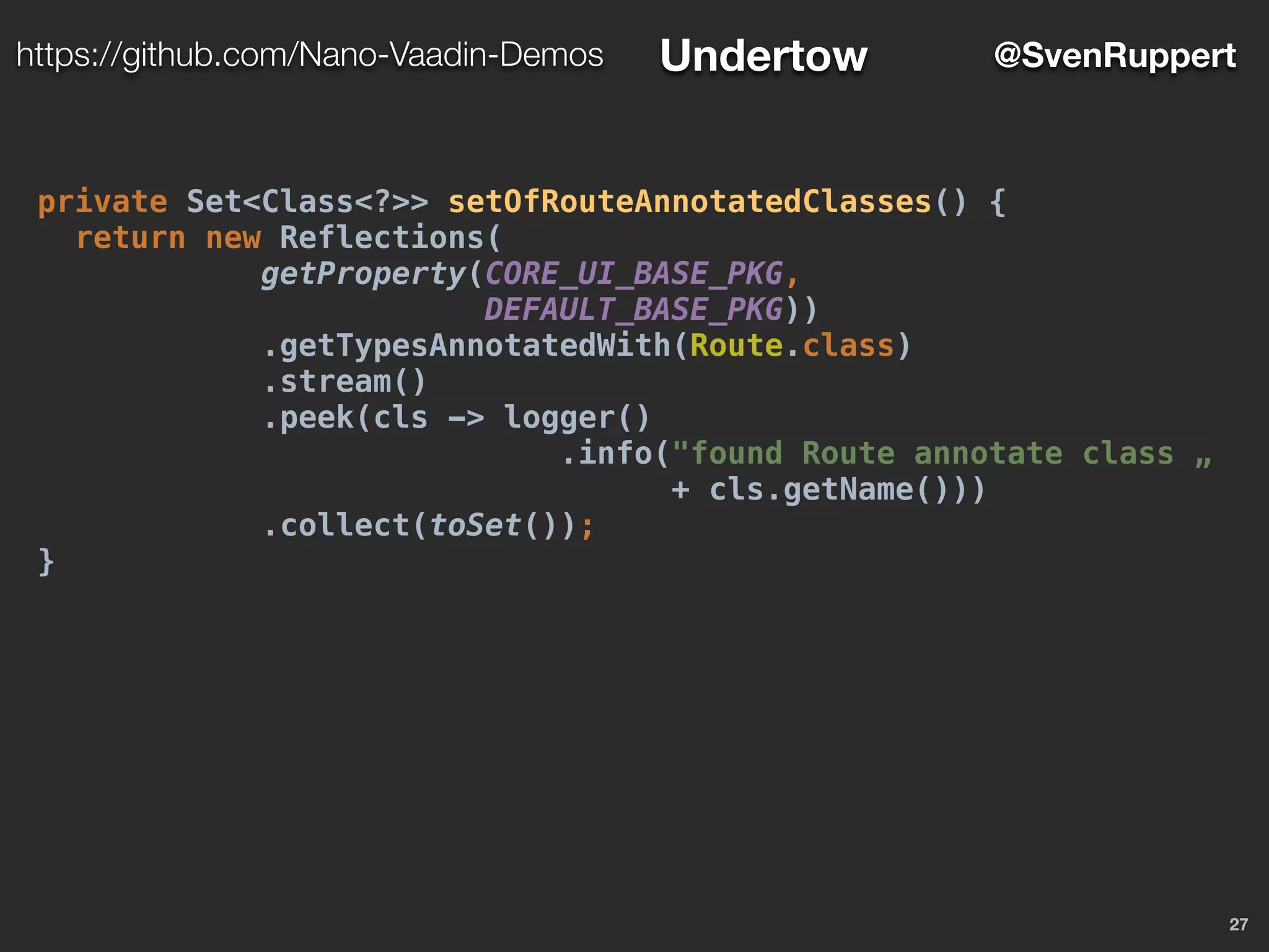 27
@SvenRupperthttps://github.com/Nano-Vaadin-Demos Undertow
private Set<Class<?>> setOfRouteAnnotatedClasses() {
return new Reflections(
getProperty(CORE_UI_BASE_PKG,
DEFAULT_BASE_PKG))
.getTypesAnnotatedWith(Route.class)
.stream()
.peek(cls -> logger()
.info("found Route annotate class „
+ cls.getName()))
.collect(toSet());
}
 