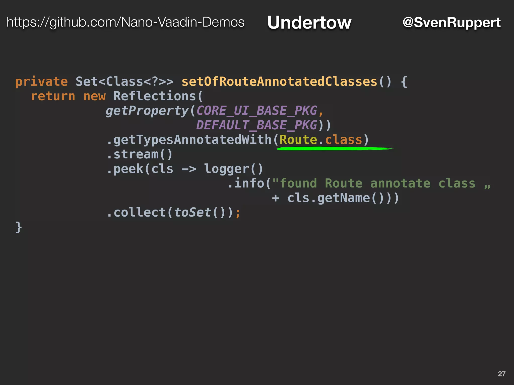 27
@SvenRupperthttps://github.com/Nano-Vaadin-Demos Undertow
private Set<Class<?>> setOfRouteAnnotatedClasses() {
return new Reflections(
getProperty(CORE_UI_BASE_PKG,
DEFAULT_BASE_PKG))
.getTypesAnnotatedWith(Route.class)
.stream()
.peek(cls -> logger()
.info("found Route annotate class „
+ cls.getName()))
.collect(toSet());
}
 