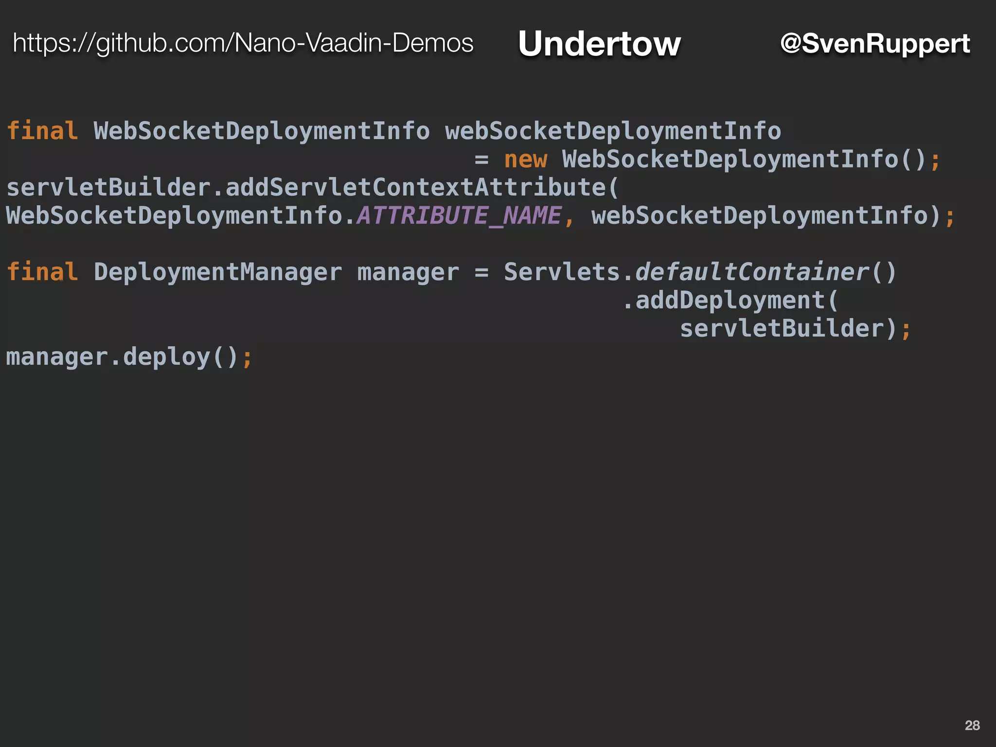 28
@SvenRupperthttps://github.com/Nano-Vaadin-Demos Undertow
final WebSocketDeploymentInfo webSocketDeploymentInfo
= new WebSocketDeploymentInfo();
servletBuilder.addServletContextAttribute(
WebSocketDeploymentInfo.ATTRIBUTE_NAME, webSocketDeploymentInfo);
final DeploymentManager manager = Servlets.defaultContainer()
.addDeployment(
servletBuilder);
manager.deploy();
 