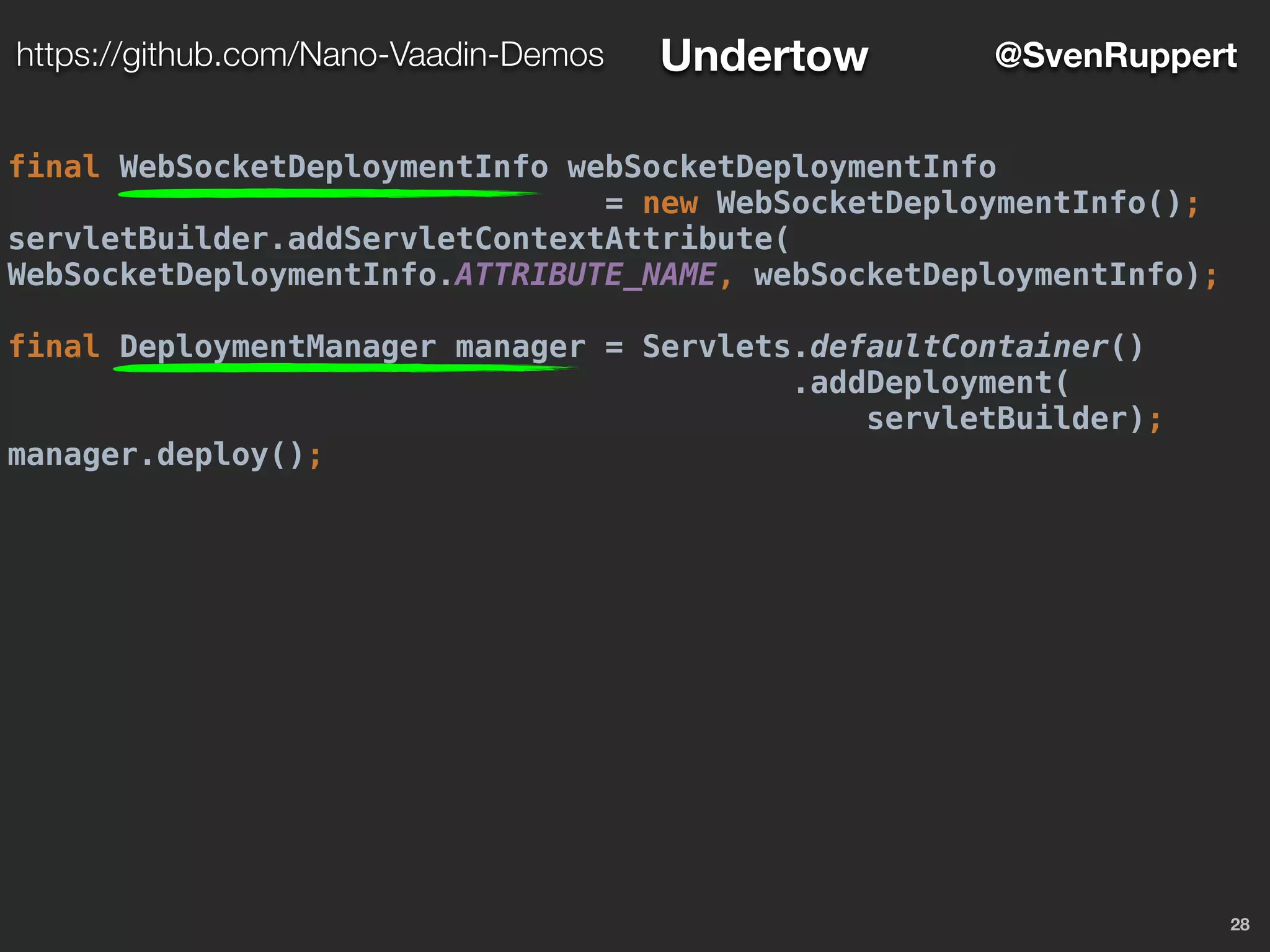 28
@SvenRupperthttps://github.com/Nano-Vaadin-Demos Undertow
final WebSocketDeploymentInfo webSocketDeploymentInfo
= new WebSocketDeploymentInfo();
servletBuilder.addServletContextAttribute(
WebSocketDeploymentInfo.ATTRIBUTE_NAME, webSocketDeploymentInfo);
final DeploymentManager manager = Servlets.defaultContainer()
.addDeployment(
servletBuilder);
manager.deploy();
 