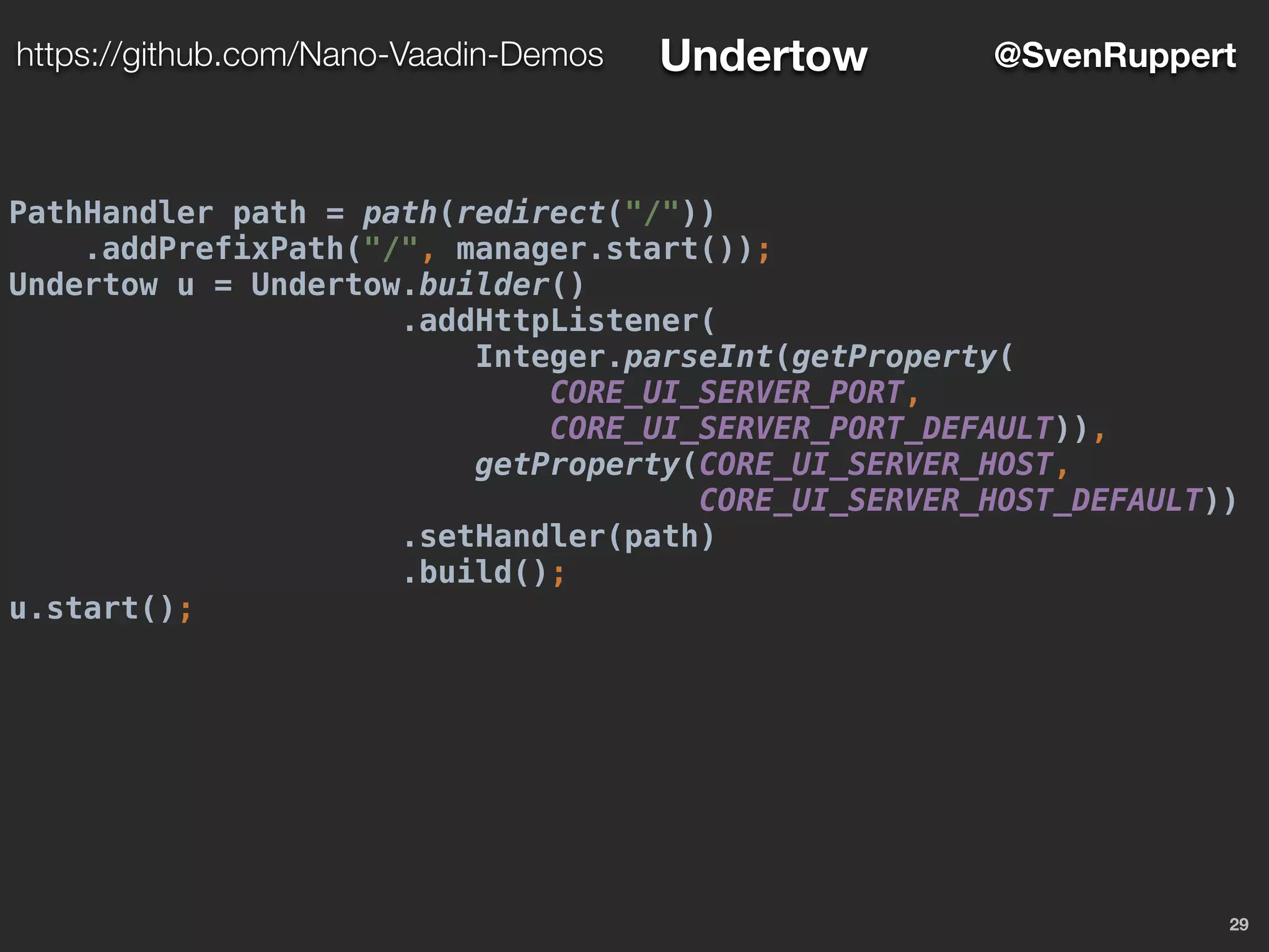 PathHandler path = path(redirect("/"))
.addPrefixPath("/", manager.start());
Undertow u = Undertow.builder()
.addHttpListener(
Integer.parseInt(getProperty(
CORE_UI_SERVER_PORT,
CORE_UI_SERVER_PORT_DEFAULT)),
getProperty(CORE_UI_SERVER_HOST,
CORE_UI_SERVER_HOST_DEFAULT))
.setHandler(path)
.build();
u.start();
29
@SvenRupperthttps://github.com/Nano-Vaadin-Demos Undertow
 