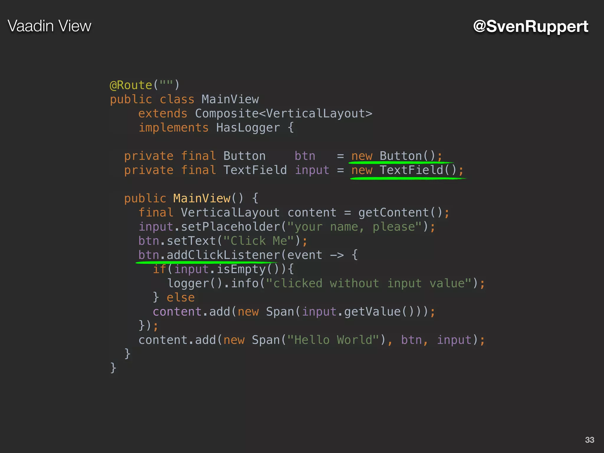 33
@SvenRuppertVaadin View
@Route("")
public class MainView
extends Composite<VerticalLayout>
implements HasLogger {
private final Button btn = new Button();
private final TextField input = new TextField();
public MainView() {
final VerticalLayout content = getContent();
input.setPlaceholder("your name, please");
btn.setText("Click Me");
btn.addClickListener(event -> {
if(input.isEmpty()){
logger().info("clicked without input value");
} else
content.add(new Span(input.getValue()));
});
content.add(new Span("Hello World"), btn, input);
}
}
 