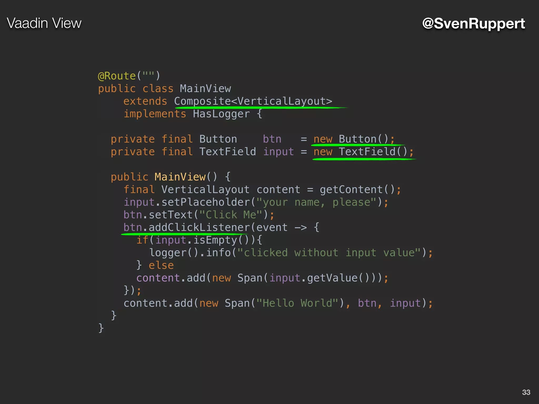 33
@SvenRuppertVaadin View
@Route("")
public class MainView
extends Composite<VerticalLayout>
implements HasLogger {
private final Button btn = new Button();
private final TextField input = new TextField();
public MainView() {
final VerticalLayout content = getContent();
input.setPlaceholder("your name, please");
btn.setText("Click Me");
btn.addClickListener(event -> {
if(input.isEmpty()){
logger().info("clicked without input value");
} else
content.add(new Span(input.getValue()));
});
content.add(new Span("Hello World"), btn, input);
}
}
 