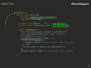 33
@SvenRuppertVaadin View
@Route("")
public class MainView
extends Composite<VerticalLayout>
implements HasLogger {
private final Button btn = new Button();
private final TextField input = new TextField();
public MainView() {
final VerticalLayout content = getContent();
input.setPlaceholder("your name, please");
btn.setText("Click Me");
btn.addClickListener(event -> {
if(input.isEmpty()){
logger().info("clicked without input value");
} else
content.add(new Span(input.getValue()));
});
content.add(new Span("Hello World"), btn, input);
}
}
 