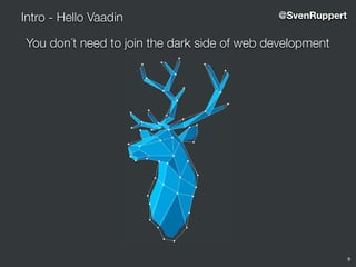 9
Intro - Hello Vaadin @SvenRuppert
You don´t need to join the dark side of web development
5
O S O P H Y
ee of it is the user interface. The user
he users experience the business
perience. Simplicity is king and the
orking on the device they happen to
d invite everyone to join this fight.
s a smile on the user’s face.
s to build the best web-apps for
is developer productivity because
ence and saving the developer’s
user interfaces.
us. When everyone - both us and
ding of what Vaadin is and what we
ify. This book defines what we want
is.
nd breathing the Vaadin brand as
e thinks about Vaadin - using this
developers!
 