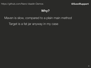 21
@SvenRupperthttps://github.com/Nano-Vaadin-Demos
Why?
Maven is slow, compared to a plain main method
Target is a fat jar anyway in my case
 