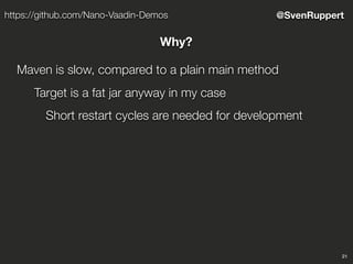 21
@SvenRupperthttps://github.com/Nano-Vaadin-Demos
Why?
Maven is slow, compared to a plain main method
Target is a fat jar anyway in my case
Short restart cycles are needed for development
 