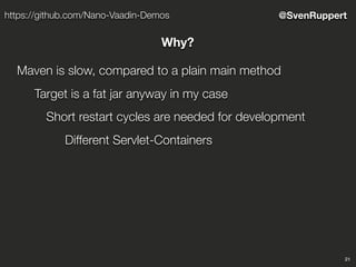 21
@SvenRupperthttps://github.com/Nano-Vaadin-Demos
Why?
Maven is slow, compared to a plain main method
Target is a fat jar anyway in my case
Short restart cycles are needed for development
Different Servlet-Containers
 