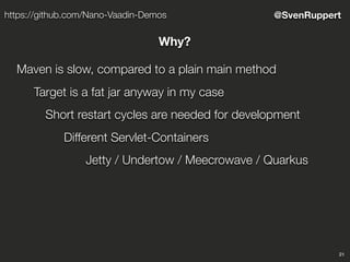 21
@SvenRupperthttps://github.com/Nano-Vaadin-Demos
Why?
Maven is slow, compared to a plain main method
Target is a fat jar anyway in my case
Short restart cycles are needed for development
Different Servlet-Containers
Jetty / Undertow / Meecrowave / Quarkus
 