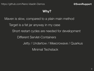 21
@SvenRupperthttps://github.com/Nano-Vaadin-Demos
Why?
Maven is slow, compared to a plain main method
Target is a fat jar anyway in my case
Short restart cycles are needed for development
Different Servlet-Containers
Jetty / Undertow / Meecrowave / Quarkus
Minimal Techstack
 