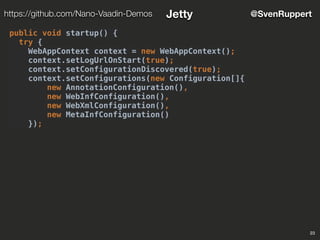 23
@SvenRupperthttps://github.com/Nano-Vaadin-Demos Jetty
public void startup() {
try {
WebAppContext context = new WebAppContext();
context.setLogUrlOnStart(true);
context.setConfigurationDiscovered(true);
context.setConfigurations(new Configuration[]{
new AnnotationConfiguration(),
new WebInfConfiguration(),
new WebXmlConfiguration(),
new MetaInfConfiguration()
});
 