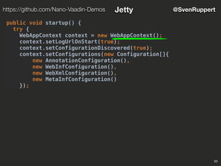 23
@SvenRupperthttps://github.com/Nano-Vaadin-Demos Jetty
public void startup() {
try {
WebAppContext context = new WebAppContext();
context.setLogUrlOnStart(true);
context.setConfigurationDiscovered(true);
context.setConfigurations(new Configuration[]{
new AnnotationConfiguration(),
new WebInfConfiguration(),
new WebXmlConfiguration(),
new MetaInfConfiguration()
});
 