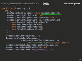 23
@SvenRupperthttps://github.com/Nano-Vaadin-Demos Jetty
public void startup() {
try {
WebAppContext context = new WebAppContext();
context.setLogUrlOnStart(true);
context.setConfigurationDiscovered(true);
context.setConfigurations(new Configuration[]{
new AnnotationConfiguration(),
new WebInfConfiguration(),
new WebXmlConfiguration(),
new MetaInfConfiguration()
});
context.setContextPath("/");
Resource classPathResource
= Resource.newClassPathResource(
„/META-INF/resources", true, true);
context.setBaseResource(classPathResource);
context.setAllowNullPathInfo(true);
context.setAttribute(JAR_PATTERN , ".*");
 