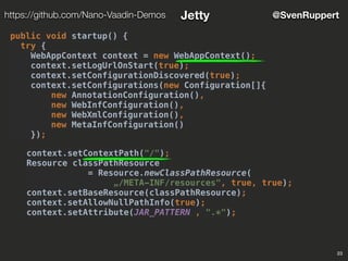 23
@SvenRupperthttps://github.com/Nano-Vaadin-Demos Jetty
public void startup() {
try {
WebAppContext context = new WebAppContext();
context.setLogUrlOnStart(true);
context.setConfigurationDiscovered(true);
context.setConfigurations(new Configuration[]{
new AnnotationConfiguration(),
new WebInfConfiguration(),
new WebXmlConfiguration(),
new MetaInfConfiguration()
});
context.setContextPath("/");
Resource classPathResource
= Resource.newClassPathResource(
„/META-INF/resources", true, true);
context.setBaseResource(classPathResource);
context.setAllowNullPathInfo(true);
context.setAttribute(JAR_PATTERN , ".*");
 