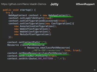 23
@SvenRupperthttps://github.com/Nano-Vaadin-Demos Jetty
public void startup() {
try {
WebAppContext context = new WebAppContext();
context.setLogUrlOnStart(true);
context.setConfigurationDiscovered(true);
context.setConfigurations(new Configuration[]{
new AnnotationConfiguration(),
new WebInfConfiguration(),
new WebXmlConfiguration(),
new MetaInfConfiguration()
});
context.setContextPath("/");
Resource classPathResource
= Resource.newClassPathResource(
„/META-INF/resources", true, true);
context.setBaseResource(classPathResource);
context.setAllowNullPathInfo(true);
context.setAttribute(JAR_PATTERN , ".*");
 