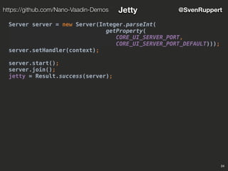 24
@SvenRupperthttps://github.com/Nano-Vaadin-Demos Jetty
Server server = new Server(Integer.parseInt(
getProperty(
CORE_UI_SERVER_PORT,
CORE_UI_SERVER_PORT_DEFAULT)));
server.setHandler(context);
server.start();
server.join();
jetty = Result.success(server);
 