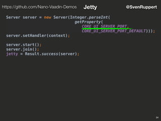 24
@SvenRupperthttps://github.com/Nano-Vaadin-Demos Jetty
Server server = new Server(Integer.parseInt(
getProperty(
CORE_UI_SERVER_PORT,
CORE_UI_SERVER_PORT_DEFAULT)));
server.setHandler(context);
server.start();
server.join();
jetty = Result.success(server);
 