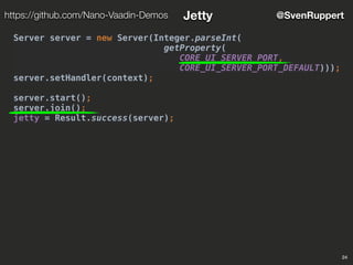 24
@SvenRupperthttps://github.com/Nano-Vaadin-Demos Jetty
Server server = new Server(Integer.parseInt(
getProperty(
CORE_UI_SERVER_PORT,
CORE_UI_SERVER_PORT_DEFAULT)));
server.setHandler(context);
server.start();
server.join();
jetty = Result.success(server);
 