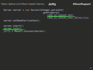 24
@SvenRupperthttps://github.com/Nano-Vaadin-Demos Jetty
Server server = new Server(Integer.parseInt(
getProperty(
CORE_UI_SERVER_PORT,
CORE_UI_SERVER_PORT_DEFAULT)));
server.setHandler(context);
server.start();
server.join();
jetty = Result.success(server);
 