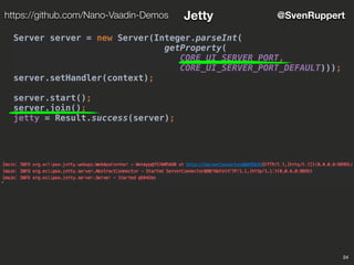 24
@SvenRupperthttps://github.com/Nano-Vaadin-Demos Jetty
Server server = new Server(Integer.parseInt(
getProperty(
CORE_UI_SERVER_PORT,
CORE_UI_SERVER_PORT_DEFAULT)));
server.setHandler(context);
server.start();
server.join();
jetty = Result.success(server);
 