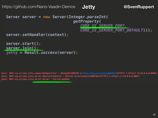 24
@SvenRupperthttps://github.com/Nano-Vaadin-Demos Jetty
Server server = new Server(Integer.parseInt(
getProperty(
CORE_UI_SERVER_PORT,
CORE_UI_SERVER_PORT_DEFAULT)));
server.setHandler(context);
server.start();
server.join();
jetty = Result.success(server);
 