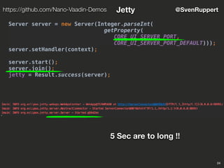 24
@SvenRupperthttps://github.com/Nano-Vaadin-Demos Jetty
Server server = new Server(Integer.parseInt(
getProperty(
CORE_UI_SERVER_PORT,
CORE_UI_SERVER_PORT_DEFAULT)));
server.setHandler(context);
server.start();
server.join();
jetty = Result.success(server);
5 Sec are to long !!
 