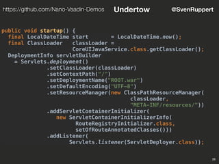 26
@SvenRupperthttps://github.com/Nano-Vaadin-Demos Undertow
public void startup() {
final LocalDateTime start = LocalDateTime.now();
final ClassLoader classLoader =
CoreUIJavaService.class.getClassLoader();
DeploymentInfo servletBuilder
= Servlets.deployment()
.setClassLoader(classLoader)
.setContextPath("/")
.setDeploymentName("ROOT.war")
.setDefaultEncoding("UTF-8")
.setResourceManager(new ClassPathResourceManager(
classLoader,
"META-INF/resources/"))
.addServletContainerInitializer(
new ServletContainerInitializerInfo(
RouteRegistryInitializer.class,
setOfRouteAnnotatedClasses()))
.addListener(
Servlets.listener(ServletDeployer.class));
 