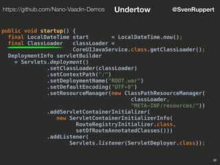 26
@SvenRupperthttps://github.com/Nano-Vaadin-Demos Undertow
public void startup() {
final LocalDateTime start = LocalDateTime.now();
final ClassLoader classLoader =
CoreUIJavaService.class.getClassLoader();
DeploymentInfo servletBuilder
= Servlets.deployment()
.setClassLoader(classLoader)
.setContextPath("/")
.setDeploymentName("ROOT.war")
.setDefaultEncoding("UTF-8")
.setResourceManager(new ClassPathResourceManager(
classLoader,
"META-INF/resources/"))
.addServletContainerInitializer(
new ServletContainerInitializerInfo(
RouteRegistryInitializer.class,
setOfRouteAnnotatedClasses()))
.addListener(
Servlets.listener(ServletDeployer.class));
 
