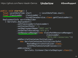 26
@SvenRupperthttps://github.com/Nano-Vaadin-Demos Undertow
public void startup() {
final LocalDateTime start = LocalDateTime.now();
final ClassLoader classLoader =
CoreUIJavaService.class.getClassLoader();
DeploymentInfo servletBuilder
= Servlets.deployment()
.setClassLoader(classLoader)
.setContextPath("/")
.setDeploymentName("ROOT.war")
.setDefaultEncoding("UTF-8")
.setResourceManager(new ClassPathResourceManager(
classLoader,
"META-INF/resources/"))
.addServletContainerInitializer(
new ServletContainerInitializerInfo(
RouteRegistryInitializer.class,
setOfRouteAnnotatedClasses()))
.addListener(
Servlets.listener(ServletDeployer.class));
 