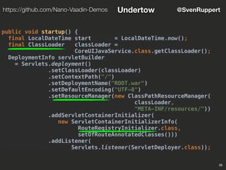 26
@SvenRupperthttps://github.com/Nano-Vaadin-Demos Undertow
public void startup() {
final LocalDateTime start = LocalDateTime.now();
final ClassLoader classLoader =
CoreUIJavaService.class.getClassLoader();
DeploymentInfo servletBuilder
= Servlets.deployment()
.setClassLoader(classLoader)
.setContextPath("/")
.setDeploymentName("ROOT.war")
.setDefaultEncoding("UTF-8")
.setResourceManager(new ClassPathResourceManager(
classLoader,
"META-INF/resources/"))
.addServletContainerInitializer(
new ServletContainerInitializerInfo(
RouteRegistryInitializer.class,
setOfRouteAnnotatedClasses()))
.addListener(
Servlets.listener(ServletDeployer.class));
 