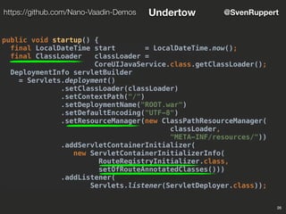 26
@SvenRupperthttps://github.com/Nano-Vaadin-Demos Undertow
public void startup() {
final LocalDateTime start = LocalDateTime.now();
final ClassLoader classLoader =
CoreUIJavaService.class.getClassLoader();
DeploymentInfo servletBuilder
= Servlets.deployment()
.setClassLoader(classLoader)
.setContextPath("/")
.setDeploymentName("ROOT.war")
.setDefaultEncoding("UTF-8")
.setResourceManager(new ClassPathResourceManager(
classLoader,
"META-INF/resources/"))
.addServletContainerInitializer(
new ServletContainerInitializerInfo(
RouteRegistryInitializer.class,
setOfRouteAnnotatedClasses()))
.addListener(
Servlets.listener(ServletDeployer.class));
 