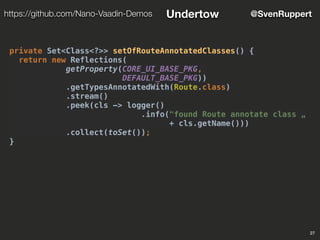 27
@SvenRupperthttps://github.com/Nano-Vaadin-Demos Undertow
private Set<Class<?>> setOfRouteAnnotatedClasses() {
return new Reflections(
getProperty(CORE_UI_BASE_PKG,
DEFAULT_BASE_PKG))
.getTypesAnnotatedWith(Route.class)
.stream()
.peek(cls -> logger()
.info("found Route annotate class „
+ cls.getName()))
.collect(toSet());
}
 