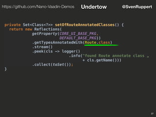 27
@SvenRupperthttps://github.com/Nano-Vaadin-Demos Undertow
private Set<Class<?>> setOfRouteAnnotatedClasses() {
return new Reflections(
getProperty(CORE_UI_BASE_PKG,
DEFAULT_BASE_PKG))
.getTypesAnnotatedWith(Route.class)
.stream()
.peek(cls -> logger()
.info("found Route annotate class „
+ cls.getName()))
.collect(toSet());
}
 