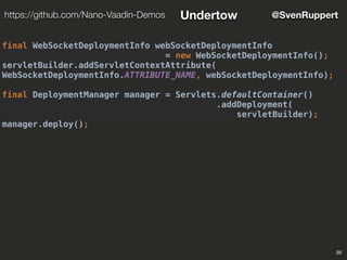 28
@SvenRupperthttps://github.com/Nano-Vaadin-Demos Undertow
final WebSocketDeploymentInfo webSocketDeploymentInfo
= new WebSocketDeploymentInfo();
servletBuilder.addServletContextAttribute(
WebSocketDeploymentInfo.ATTRIBUTE_NAME, webSocketDeploymentInfo);
final DeploymentManager manager = Servlets.defaultContainer()
.addDeployment(
servletBuilder);
manager.deploy();
 