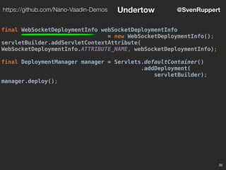 28
@SvenRupperthttps://github.com/Nano-Vaadin-Demos Undertow
final WebSocketDeploymentInfo webSocketDeploymentInfo
= new WebSocketDeploymentInfo();
servletBuilder.addServletContextAttribute(
WebSocketDeploymentInfo.ATTRIBUTE_NAME, webSocketDeploymentInfo);
final DeploymentManager manager = Servlets.defaultContainer()
.addDeployment(
servletBuilder);
manager.deploy();
 