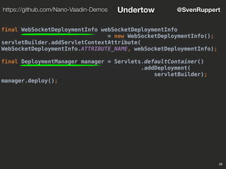 28
@SvenRupperthttps://github.com/Nano-Vaadin-Demos Undertow
final WebSocketDeploymentInfo webSocketDeploymentInfo
= new WebSocketDeploymentInfo();
servletBuilder.addServletContextAttribute(
WebSocketDeploymentInfo.ATTRIBUTE_NAME, webSocketDeploymentInfo);
final DeploymentManager manager = Servlets.defaultContainer()
.addDeployment(
servletBuilder);
manager.deploy();
 