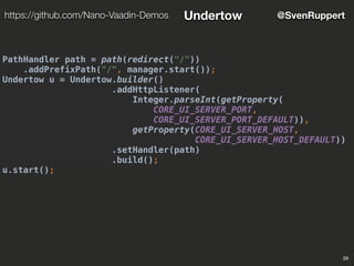 PathHandler path = path(redirect("/"))
.addPrefixPath("/", manager.start());
Undertow u = Undertow.builder()
.addHttpListener(
Integer.parseInt(getProperty(
CORE_UI_SERVER_PORT,
CORE_UI_SERVER_PORT_DEFAULT)),
getProperty(CORE_UI_SERVER_HOST,
CORE_UI_SERVER_HOST_DEFAULT))
.setHandler(path)
.build();
u.start();
29
@SvenRupperthttps://github.com/Nano-Vaadin-Demos Undertow
 