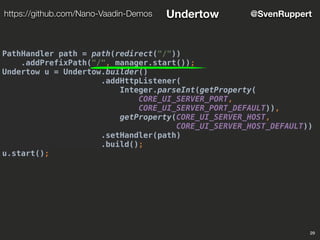 PathHandler path = path(redirect("/"))
.addPrefixPath("/", manager.start());
Undertow u = Undertow.builder()
.addHttpListener(
Integer.parseInt(getProperty(
CORE_UI_SERVER_PORT,
CORE_UI_SERVER_PORT_DEFAULT)),
getProperty(CORE_UI_SERVER_HOST,
CORE_UI_SERVER_HOST_DEFAULT))
.setHandler(path)
.build();
u.start();
29
@SvenRupperthttps://github.com/Nano-Vaadin-Demos Undertow
 