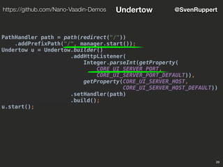PathHandler path = path(redirect("/"))
.addPrefixPath("/", manager.start());
Undertow u = Undertow.builder()
.addHttpListener(
Integer.parseInt(getProperty(
CORE_UI_SERVER_PORT,
CORE_UI_SERVER_PORT_DEFAULT)),
getProperty(CORE_UI_SERVER_HOST,
CORE_UI_SERVER_HOST_DEFAULT))
.setHandler(path)
.build();
u.start();
29
@SvenRupperthttps://github.com/Nano-Vaadin-Demos Undertow
 