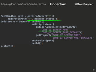 PathHandler path = path(redirect("/"))
.addPrefixPath("/", manager.start());
Undertow u = Undertow.builder()
.addHttpListener(
Integer.parseInt(getProperty(
CORE_UI_SERVER_PORT,
CORE_UI_SERVER_PORT_DEFAULT)),
getProperty(CORE_UI_SERVER_HOST,
CORE_UI_SERVER_HOST_DEFAULT))
.setHandler(path)
.build();
u.start();
29
@SvenRupperthttps://github.com/Nano-Vaadin-Demos Undertow
 