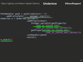PathHandler path = path(redirect("/"))
.addPrefixPath("/", manager.start());
Undertow u = Undertow.builder()
.addHttpListener(
Integer.parseInt(getProperty(
CORE_UI_SERVER_PORT,
CORE_UI_SERVER_PORT_DEFAULT)),
getProperty(CORE_UI_SERVER_HOST,
CORE_UI_SERVER_HOST_DEFAULT))
.setHandler(path)
.build();
u.start();
29
@SvenRupperthttps://github.com/Nano-Vaadin-Demos Undertow
 