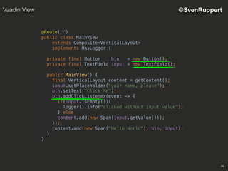 33
@SvenRuppertVaadin View
@Route("")
public class MainView
extends Composite<VerticalLayout>
implements HasLogger {
private final Button btn = new Button();
private final TextField input = new TextField();
public MainView() {
final VerticalLayout content = getContent();
input.setPlaceholder("your name, please");
btn.setText("Click Me");
btn.addClickListener(event -> {
if(input.isEmpty()){
logger().info("clicked without input value");
} else
content.add(new Span(input.getValue()));
});
content.add(new Span("Hello World"), btn, input);
}
}
 