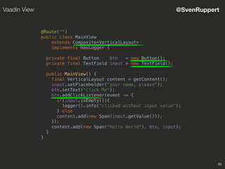 33
@SvenRuppertVaadin View
@Route("")
public class MainView
extends Composite<VerticalLayout>
implements HasLogger {
private final Button btn = new Button();
private final TextField input = new TextField();
public MainView() {
final VerticalLayout content = getContent();
input.setPlaceholder("your name, please");
btn.setText("Click Me");
btn.addClickListener(event -> {
if(input.isEmpty()){
logger().info("clicked without input value");
} else
content.add(new Span(input.getValue()));
});
content.add(new Span("Hello World"), btn, input);
}
}
 