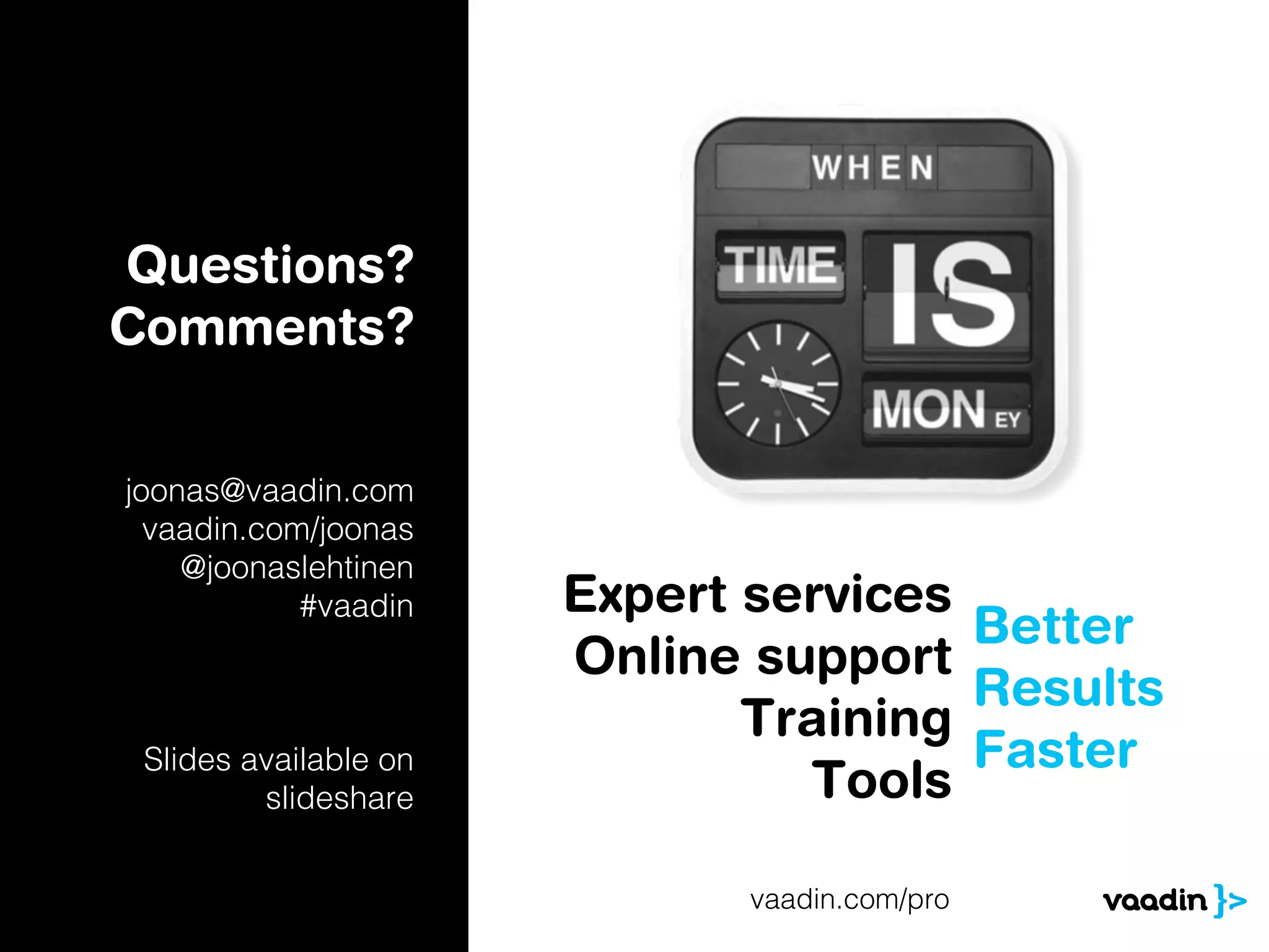 Questions?
Comments?


joonas@vaadin.com
  vaadin.com/joonas
    @joonaslehtinen
            #vaadin    Expert services
                                       Better
                       Online support
                                       Results
                              Training
 Slides available on                   Faster
         slideshare             Tools

                              vaadin.com/pro
 