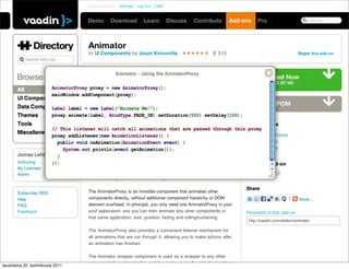Joonas Lehtinen   Settings   Log Out   CMS

 Learn         Discuss      Contribute    Directory        Pro
                                                                                                                                                          Search




                                         In UI Components by Jouni Koivuviita                       4       513                                   Report this add-on
               Search Add-ons



                                         Version                 1.6.3 (latest)
                                                                                                                          Version 1.6.3 (67 kB)
         All                             Maturity             BETA                        Browser Compatibility
         UI Components                                                                         3
                                         License              Apache License 2.0
                                                                                               5    6   7
         Data Components
                                         Vaadin               6.3 upwards                      6    7   8
         Themes                                                                                10
         Tools                                                                                 3    4   5             Related Links
         Miscellaneous                                                                                                  Discussion Forum
                                         Overview                                                                       Online Demo
                                                                                                                        Source Code
                                         Animate any component, even sub-windows with a small set of usable
         Joonas Lehtinen
                                         animations.
         Authoring                                                                                                    Rate this Add-on
         My Licenses
                                         The Animator add-on consists of two different components: the
         Admin
                                         AnimatorProxy and the Animator wrapper.

                                                                                                                      Share
         Subscribe RSS                   The AnimatorProxy is an invisible component that animates other
         Help                            components directly, without additional component hierarchy or DOM                                 |      More...
         FAQ                             element overhead. In principal, you only need one AnimatorProxy in
         Feedback                        your application, and you can then animate any other components in           Permalink to this add-on:
                                         that same application: size, position, fading and rolling/curtaining.
                                                                                                                       http://vaadin.com/addon/animator

                                         The AnimatorProxy also provides a convenient listener mechanism for
                                         all animations that are run through it, allowing you to make actions after
                                         an animation has finished.

                                         The Animator wrapper component is used as a wrapper to any other
                                         component (layout or single), and it provides a smaller set of animations
lauantaina 22. tammikuuta 2011
 