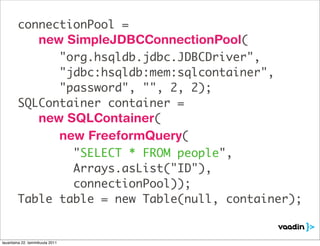 connectionPool =
                   new SimpleJDBCConnectionPool(
              "org.hsqldb.jdbc.JDBCDriver",
              "jdbc:hsqldb:mem:sqlcontainer",
              "password", "", 2, 2);
        SQLContainer container =
           new SQLContainer(
                                 new FreeformQuery(
                "SELECT * FROM people",
                Arrays.asList("ID"),
                connectionPool));
        Table table = new Table(null, container);


lauantaina 22. tammikuuta 2011
 