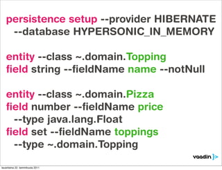persistence setup --provider HIBERNATE
    --database HYPERSONIC_IN_MEMORY

   entity --class ~.domain.Topping
   ﬁeld string --ﬁeldName name --notNull

   entity --class ~.domain.Pizza
   ﬁeld number --ﬁeldName price
    --type java.lang.Float
   ﬁeld set --ﬁeldName toppings
    --type ~.domain.Topping

lauantaina 22. tammikuuta 2011
 