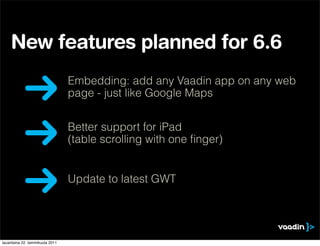 New features planned for 6.6
                                 Embedding: add any Vaadin app on any web
                                 page - just like Google Maps


                                 Better support for iPad
                                 (table scrolling with one ﬁnger)


                                 Update to latest GWT




lauantaina 22. tammikuuta 2011
 