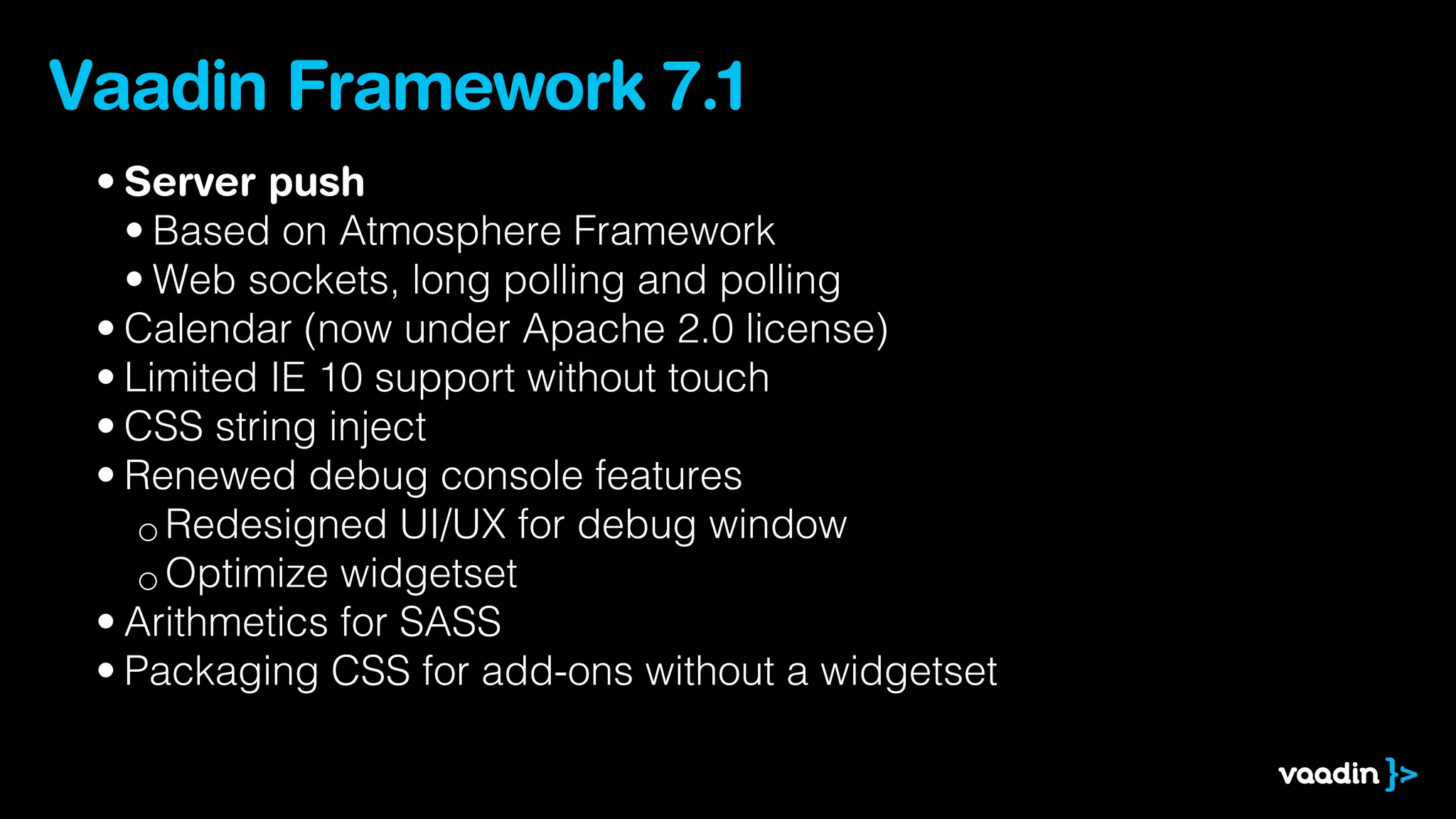 Vaadin Framework 7.1
 • Server push
   • Based on Atmosphere Framework
   • Web sockets, long polling and polling
 • Calendar (now under Apache 2.0 license)
 • Limited IE 10 support without touch
 • CSS string inject
 • Renewed debug console features
    ◦ Redesigned UI/UX for debug window
    ◦ Optimize widgetset
 • Arithmetics for SASS
 • Packaging CSS for add-ons without a widgetset
 